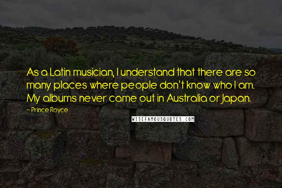 Prince Royce Quotes: As a Latin musician, I understand that there are so many places where people don't know who I am. My albums never came out in Australia or Japan.