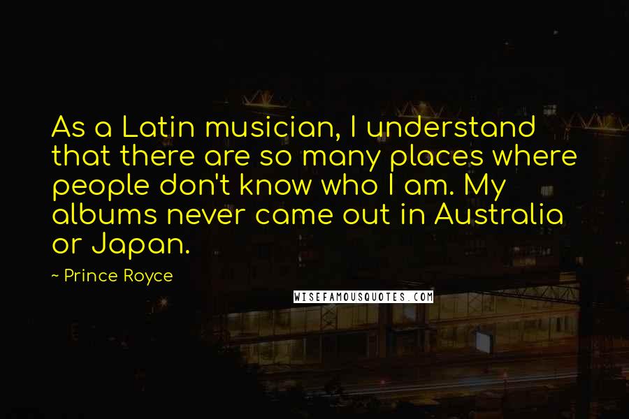 Prince Royce Quotes: As a Latin musician, I understand that there are so many places where people don't know who I am. My albums never came out in Australia or Japan.