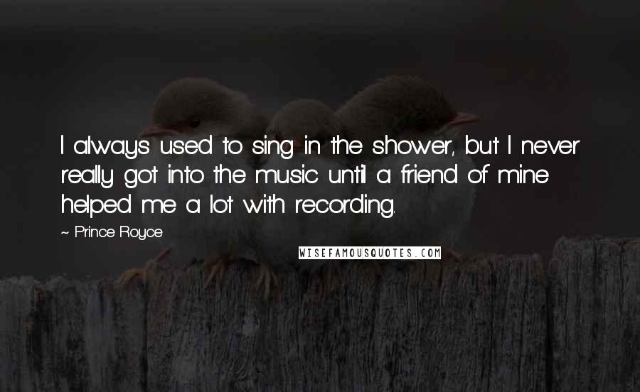Prince Royce Quotes: I always used to sing in the shower, but I never really got into the music until a friend of mine helped me a lot with recording.
