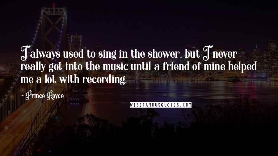 Prince Royce Quotes: I always used to sing in the shower, but I never really got into the music until a friend of mine helped me a lot with recording.