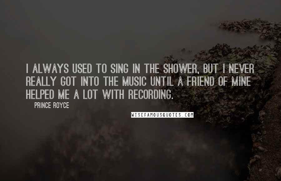 Prince Royce Quotes: I always used to sing in the shower, but I never really got into the music until a friend of mine helped me a lot with recording.
