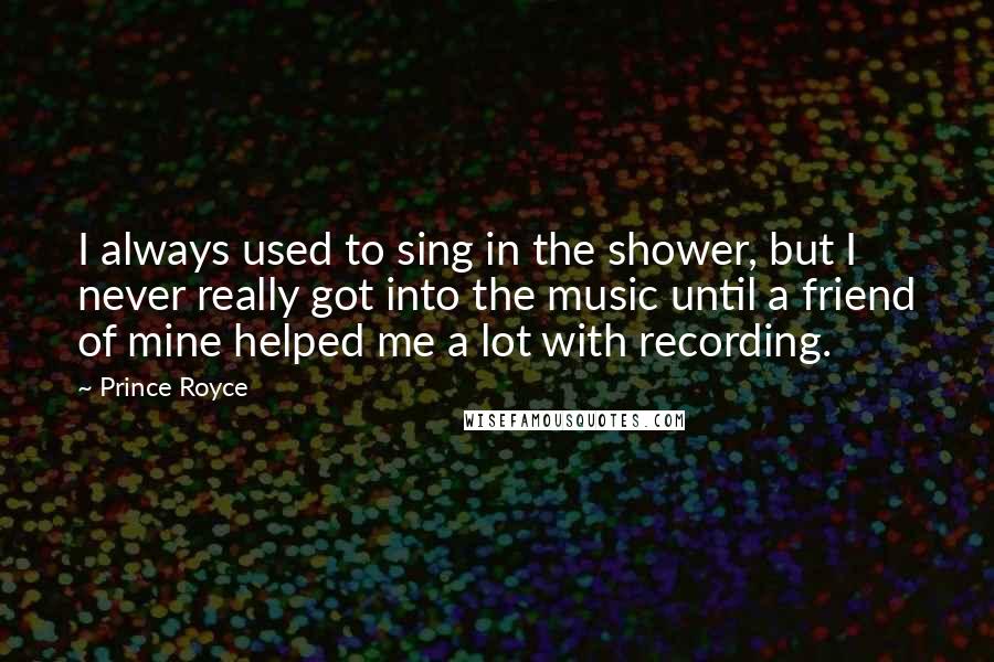 Prince Royce Quotes: I always used to sing in the shower, but I never really got into the music until a friend of mine helped me a lot with recording.