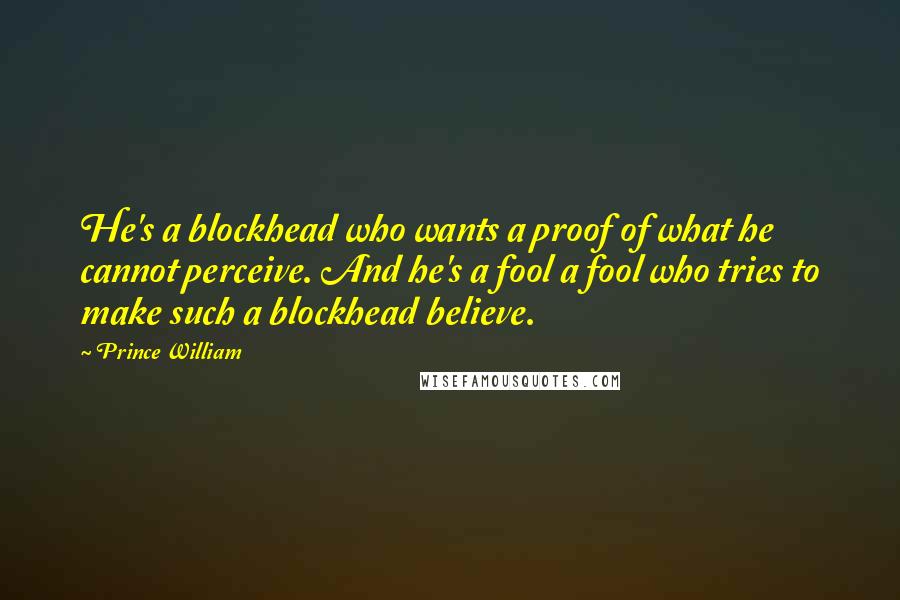 Prince William Quotes: He's a blockhead who wants a proof of what he cannot perceive. And he's a fool a fool who tries to make such a blockhead believe.