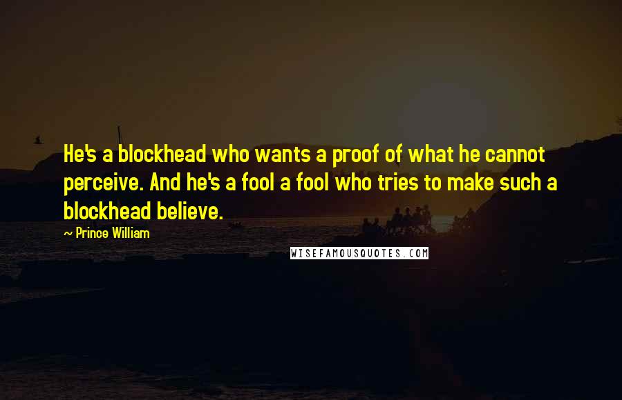 Prince William Quotes: He's a blockhead who wants a proof of what he cannot perceive. And he's a fool a fool who tries to make such a blockhead believe.