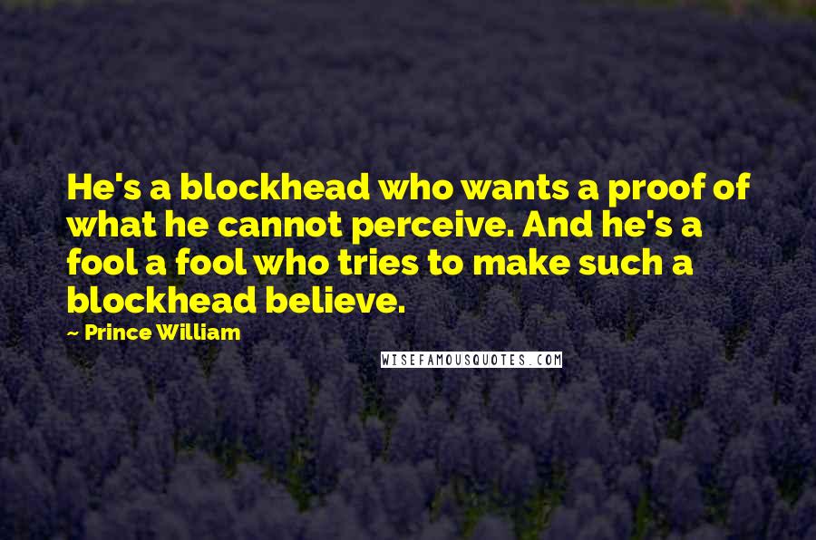 Prince William Quotes: He's a blockhead who wants a proof of what he cannot perceive. And he's a fool a fool who tries to make such a blockhead believe.