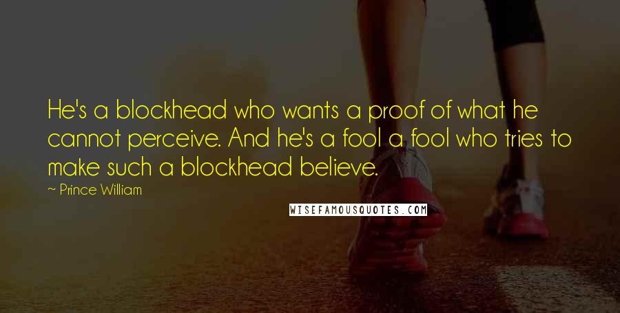 Prince William Quotes: He's a blockhead who wants a proof of what he cannot perceive. And he's a fool a fool who tries to make such a blockhead believe.