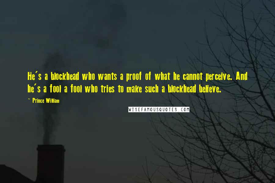Prince William Quotes: He's a blockhead who wants a proof of what he cannot perceive. And he's a fool a fool who tries to make such a blockhead believe.