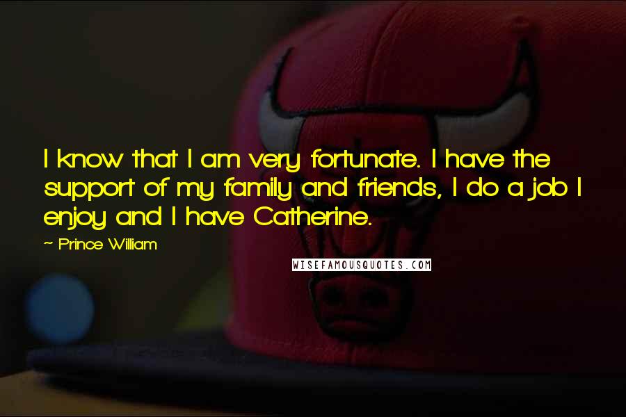 Prince William Quotes: I know that I am very fortunate. I have the support of my family and friends, I do a job I enjoy and I have Catherine.