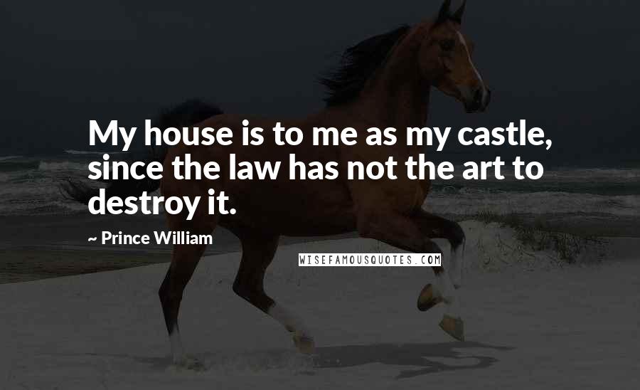 Prince William Quotes: My house is to me as my castle, since the law has not the art to destroy it.