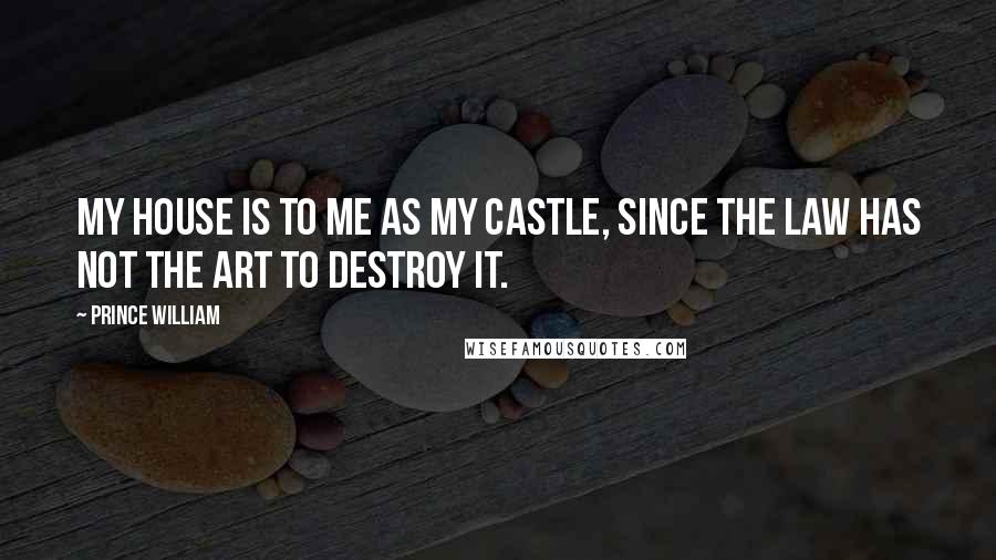 Prince William Quotes: My house is to me as my castle, since the law has not the art to destroy it.