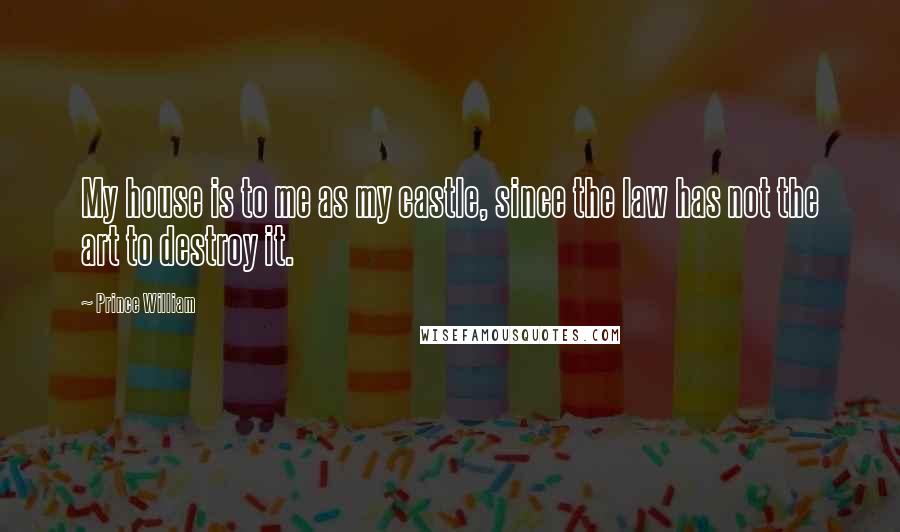Prince William Quotes: My house is to me as my castle, since the law has not the art to destroy it.