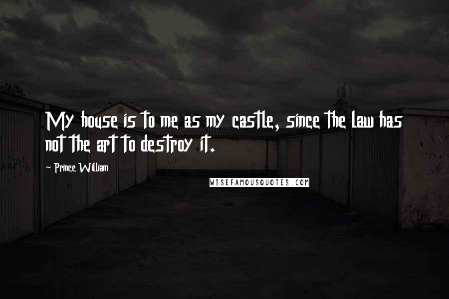 Prince William Quotes: My house is to me as my castle, since the law has not the art to destroy it.