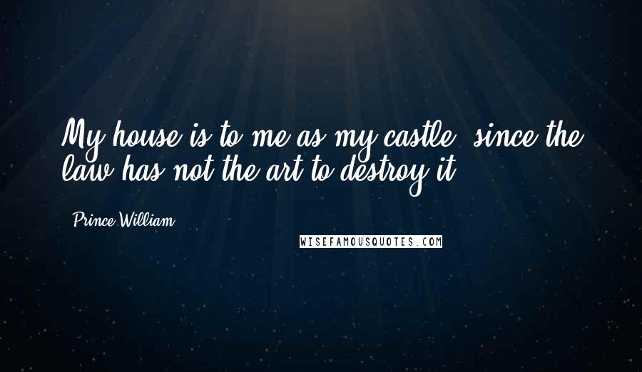 Prince William Quotes: My house is to me as my castle, since the law has not the art to destroy it.