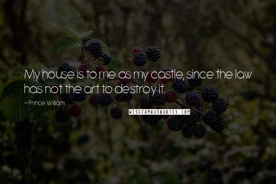 Prince William Quotes: My house is to me as my castle, since the law has not the art to destroy it.