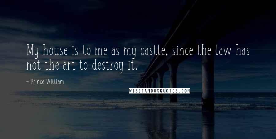 Prince William Quotes: My house is to me as my castle, since the law has not the art to destroy it.