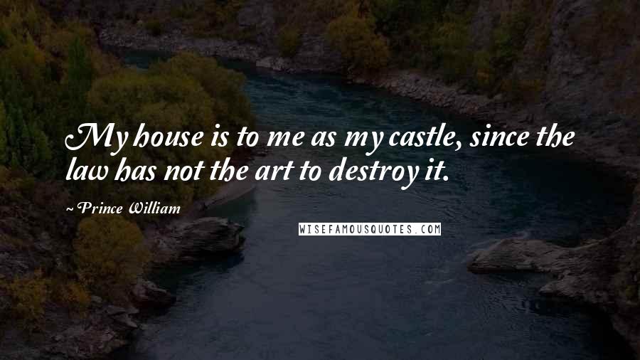 Prince William Quotes: My house is to me as my castle, since the law has not the art to destroy it.