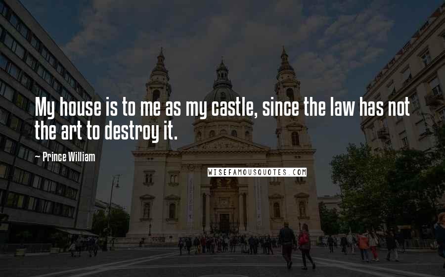 Prince William Quotes: My house is to me as my castle, since the law has not the art to destroy it.