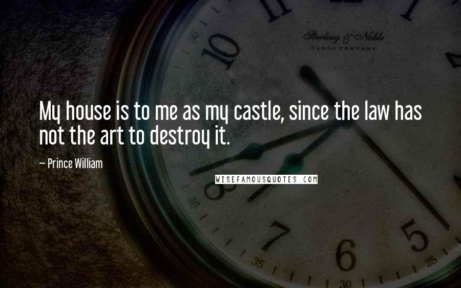 Prince William Quotes: My house is to me as my castle, since the law has not the art to destroy it.