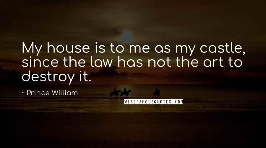 Prince William Quotes: My house is to me as my castle, since the law has not the art to destroy it.