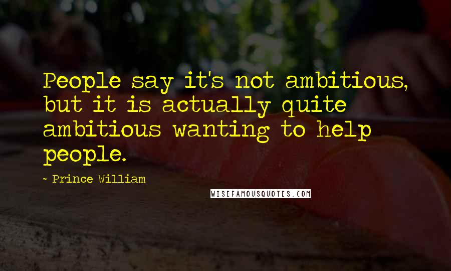 Prince William Quotes: People say it's not ambitious, but it is actually quite ambitious wanting to help people.