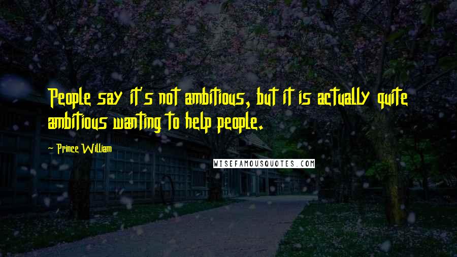 Prince William Quotes: People say it's not ambitious, but it is actually quite ambitious wanting to help people.