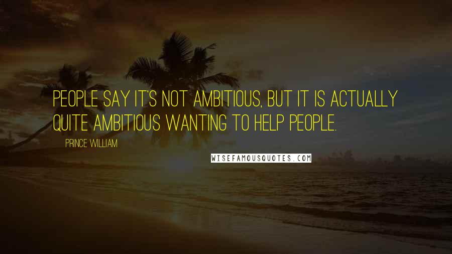 Prince William Quotes: People say it's not ambitious, but it is actually quite ambitious wanting to help people.