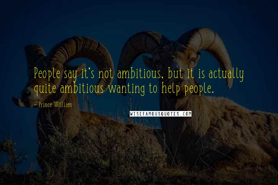 Prince William Quotes: People say it's not ambitious, but it is actually quite ambitious wanting to help people.