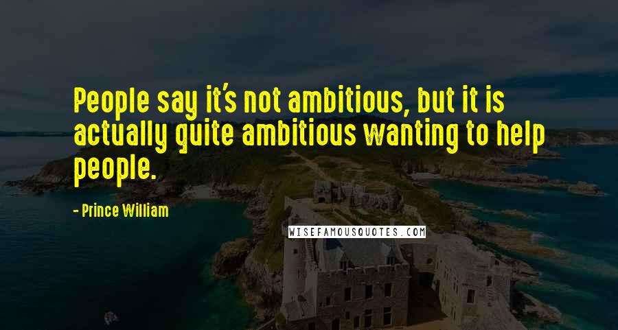 Prince William Quotes: People say it's not ambitious, but it is actually quite ambitious wanting to help people.