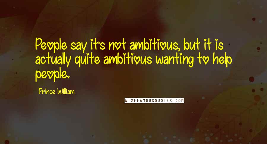 Prince William Quotes: People say it's not ambitious, but it is actually quite ambitious wanting to help people.