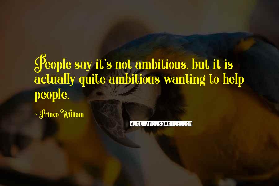 Prince William Quotes: People say it's not ambitious, but it is actually quite ambitious wanting to help people.