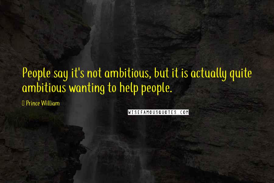 Prince William Quotes: People say it's not ambitious, but it is actually quite ambitious wanting to help people.