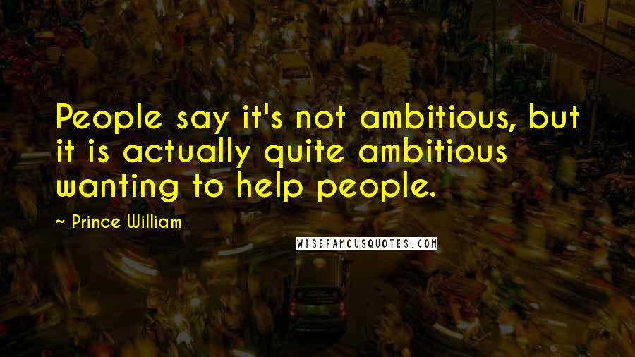 Prince William Quotes: People say it's not ambitious, but it is actually quite ambitious wanting to help people.