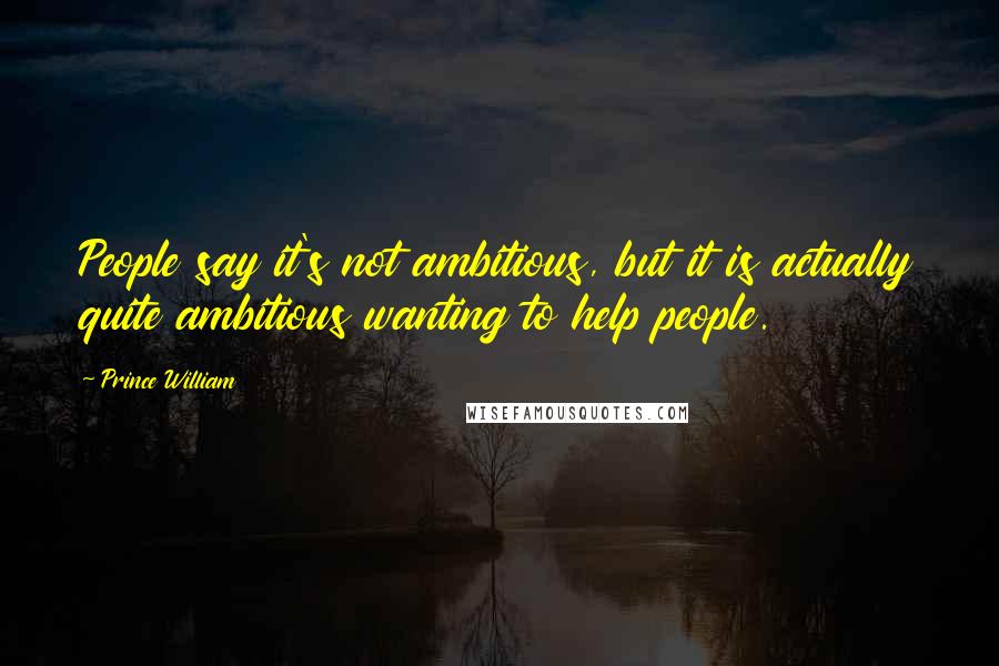 Prince William Quotes: People say it's not ambitious, but it is actually quite ambitious wanting to help people.