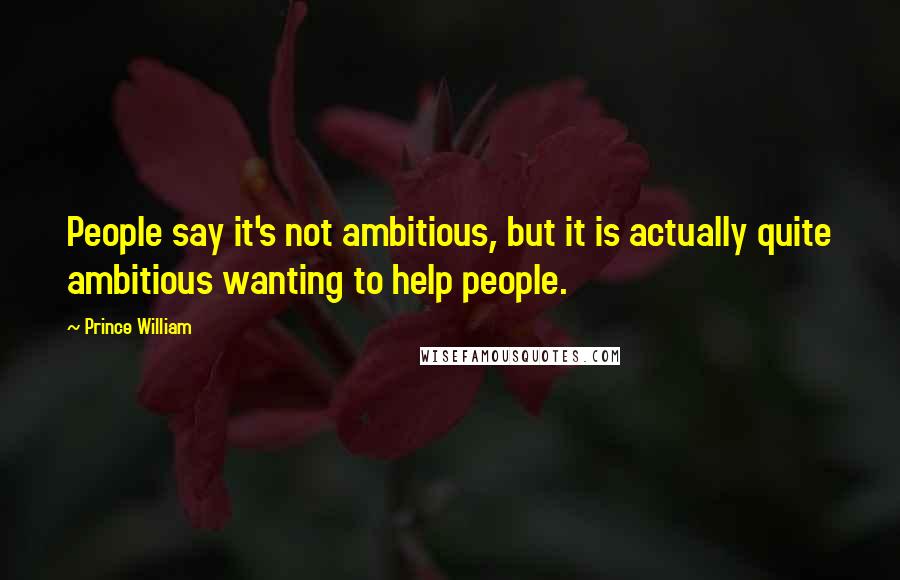 Prince William Quotes: People say it's not ambitious, but it is actually quite ambitious wanting to help people.