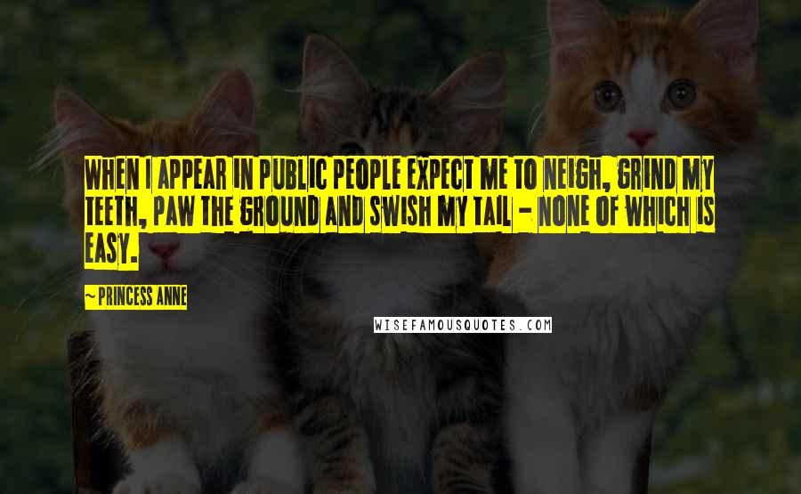Princess Anne Quotes: When I appear in public people expect me to neigh, grind my teeth, paw the ground and swish my tail - none of which is easy.