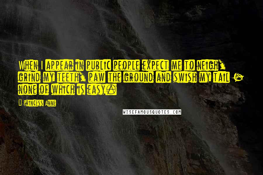 Princess Anne Quotes: When I appear in public people expect me to neigh, grind my teeth, paw the ground and swish my tail - none of which is easy.