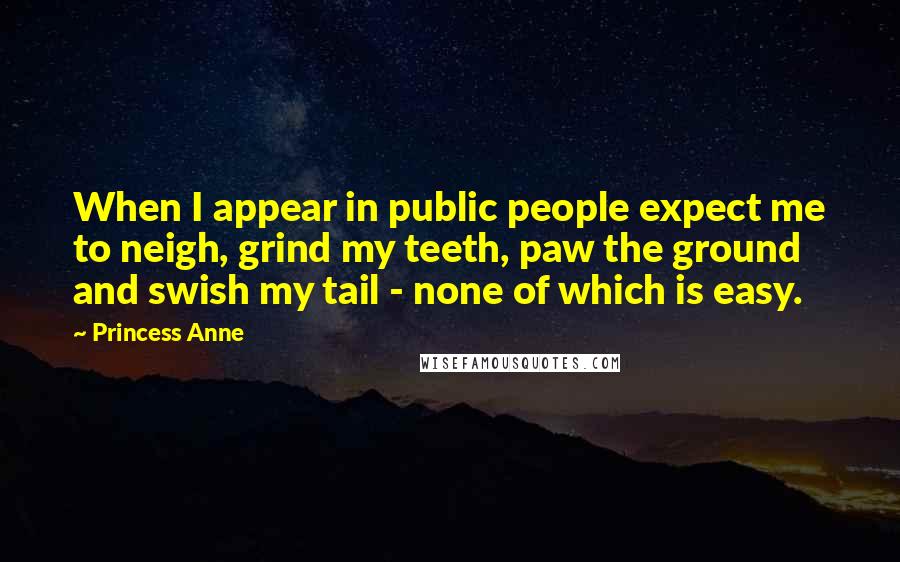 Princess Anne Quotes: When I appear in public people expect me to neigh, grind my teeth, paw the ground and swish my tail - none of which is easy.