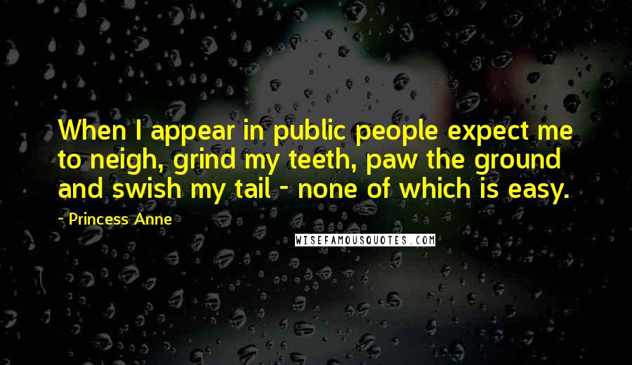 Princess Anne Quotes: When I appear in public people expect me to neigh, grind my teeth, paw the ground and swish my tail - none of which is easy.