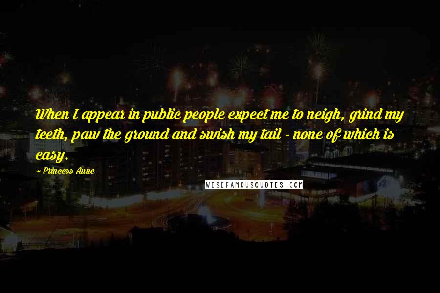 Princess Anne Quotes: When I appear in public people expect me to neigh, grind my teeth, paw the ground and swish my tail - none of which is easy.