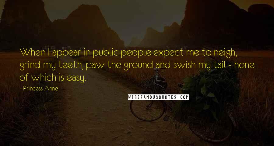 Princess Anne Quotes: When I appear in public people expect me to neigh, grind my teeth, paw the ground and swish my tail - none of which is easy.