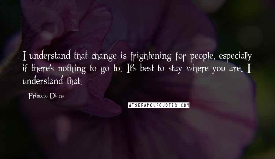 Princess Diana Quotes: I understand that change is frightening for people, especially if there's nothing to go to. It's best to stay where you are. I understand that.