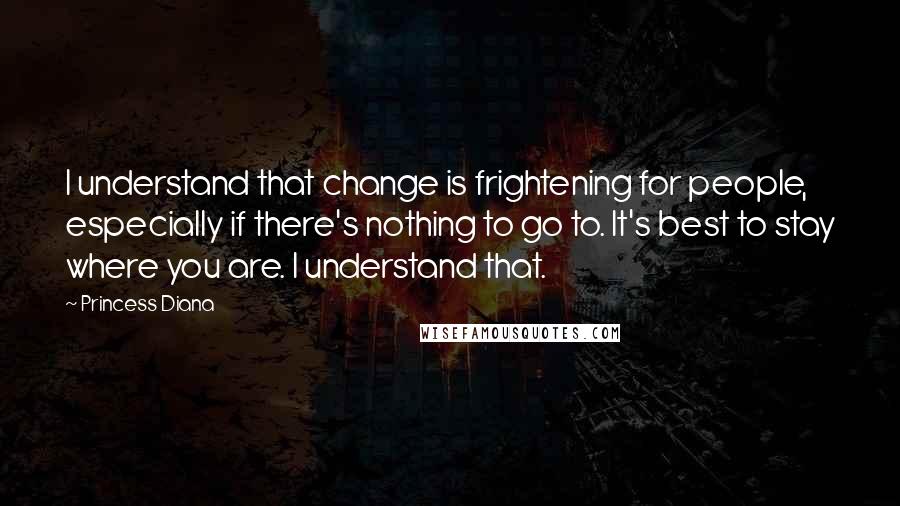 Princess Diana Quotes: I understand that change is frightening for people, especially if there's nothing to go to. It's best to stay where you are. I understand that.