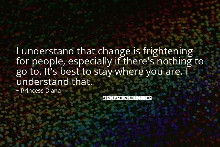 Princess Diana Quotes: I understand that change is frightening for people, especially if there's nothing to go to. It's best to stay where you are. I understand that.