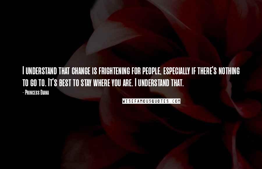 Princess Diana Quotes: I understand that change is frightening for people, especially if there's nothing to go to. It's best to stay where you are. I understand that.