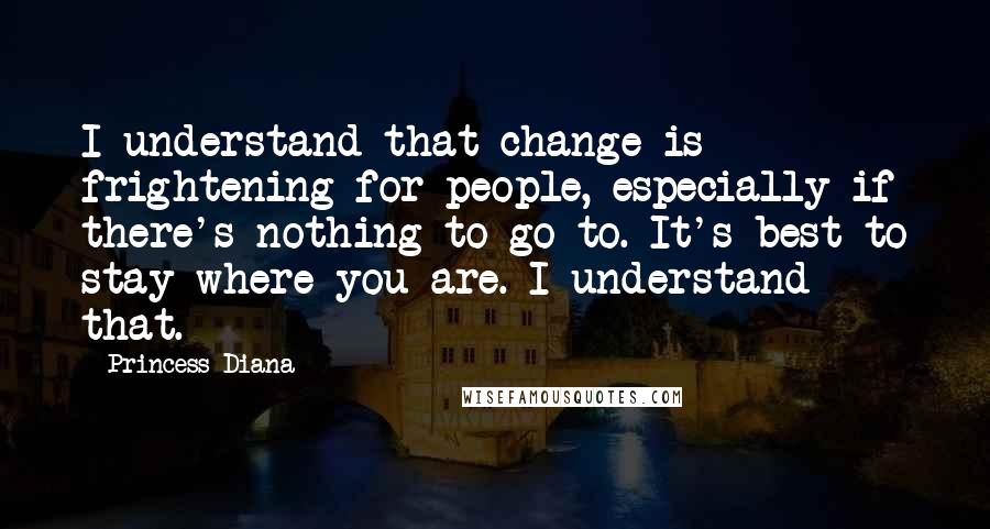 Princess Diana Quotes: I understand that change is frightening for people, especially if there's nothing to go to. It's best to stay where you are. I understand that.