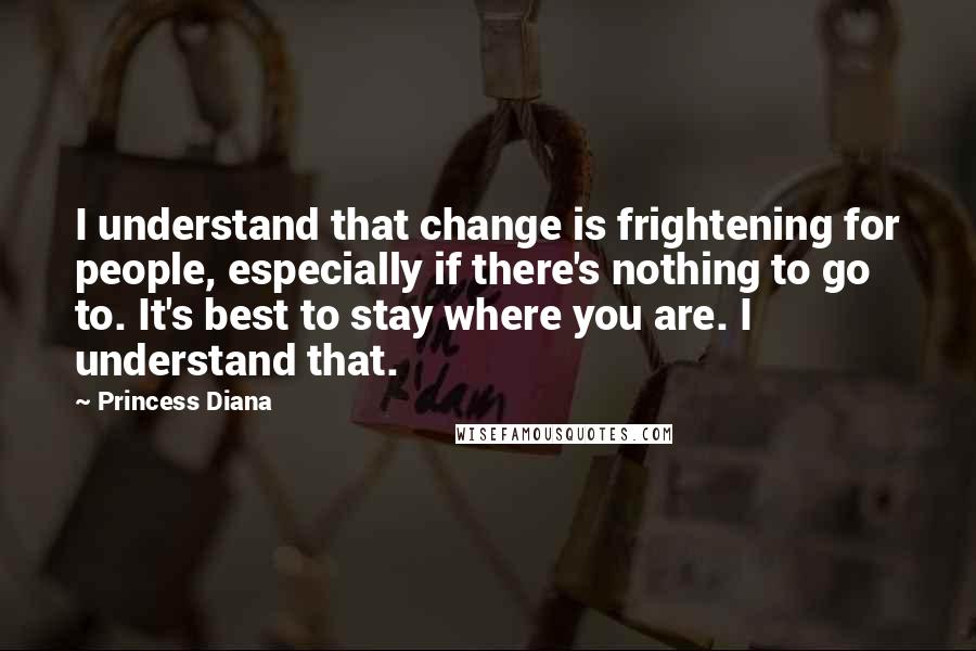 Princess Diana Quotes: I understand that change is frightening for people, especially if there's nothing to go to. It's best to stay where you are. I understand that.