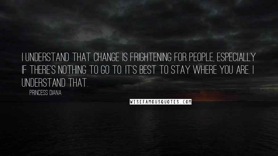 Princess Diana Quotes: I understand that change is frightening for people, especially if there's nothing to go to. It's best to stay where you are. I understand that.