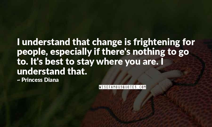 Princess Diana Quotes: I understand that change is frightening for people, especially if there's nothing to go to. It's best to stay where you are. I understand that.