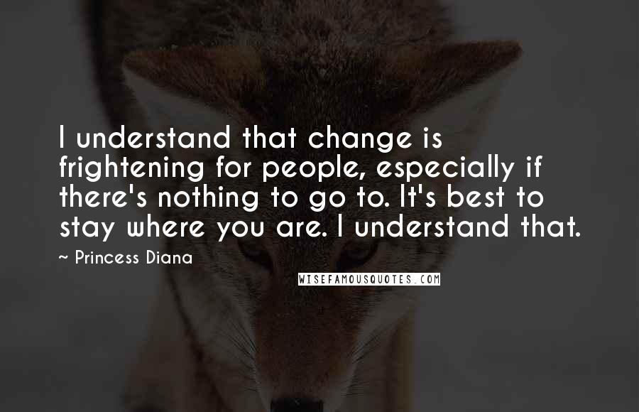 Princess Diana Quotes: I understand that change is frightening for people, especially if there's nothing to go to. It's best to stay where you are. I understand that.