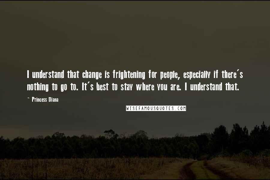 Princess Diana Quotes: I understand that change is frightening for people, especially if there's nothing to go to. It's best to stay where you are. I understand that.